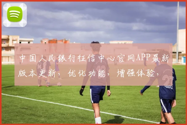 中国人民银行征信中心官网APP最新版本更新，优化功能，增强体验，3大亮点大公开，不容错过