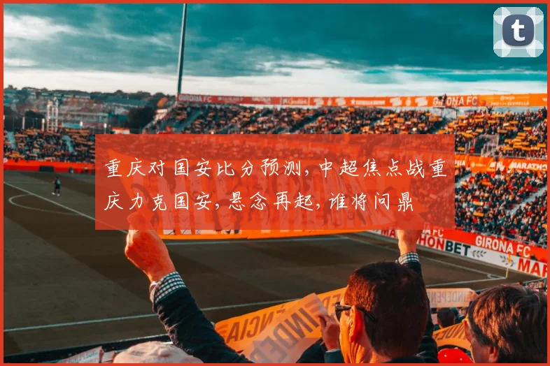重庆对国安比分预测,中超焦点战重庆力克国安,悬念再起,谁将问鼎