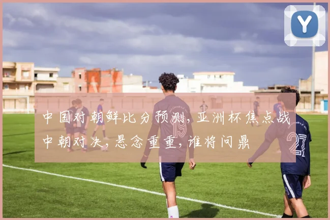 中国对朝鲜比分预测,亚洲杯焦点战中朝对决,悬念重重,谁将问鼎
